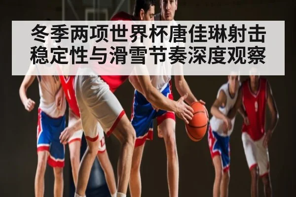 冬季两项世界杯唐佳琳射击稳定性与滑雪节奏深度观察