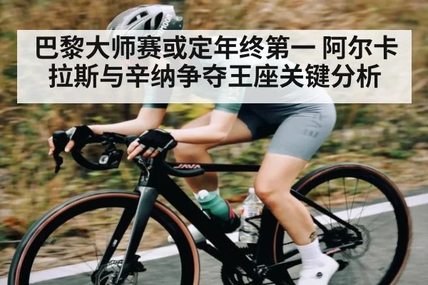 巴黎大师赛或定年终第一 阿尔卡拉斯与辛纳争夺王座关键分析