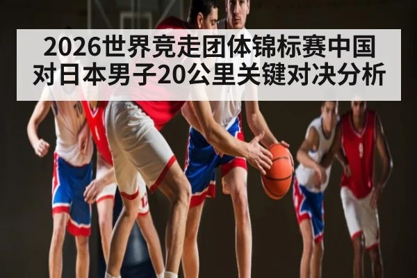 2026世界竞走团体锦标赛中国对日本男子20公里关键对决分析